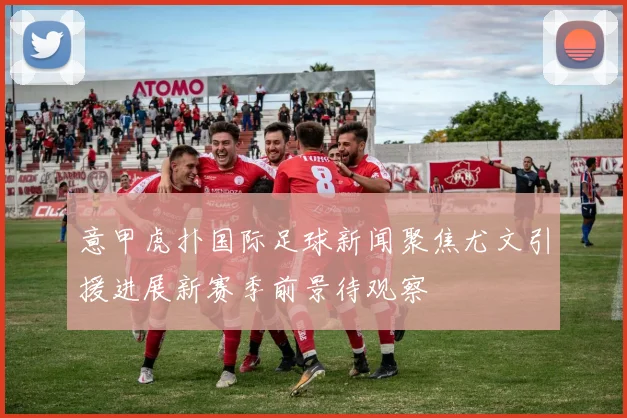 意甲虎扑国际足球新闻聚焦尤文引援进展新赛季前景待观察