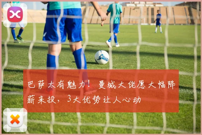 巴萨太有魅力！曼城大佬愿大幅降薪来投，3大优势让人心动
