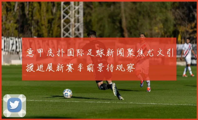 意甲虎扑国际足球新闻聚焦尤文引援进展新赛季前景待观察