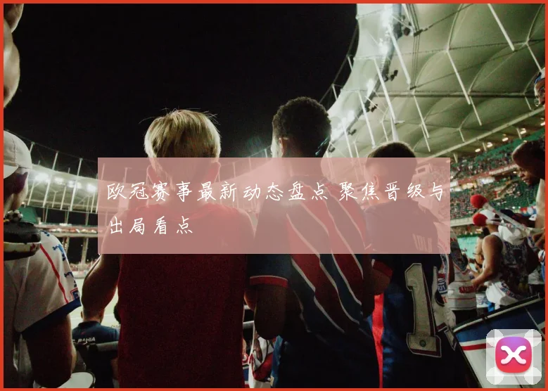 欧冠赛事最新动态盘点 聚焦晋级与出局看点