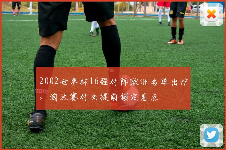 2002世界杯16强对阵欧洲名单出炉，淘汰赛对决提前锁定看点