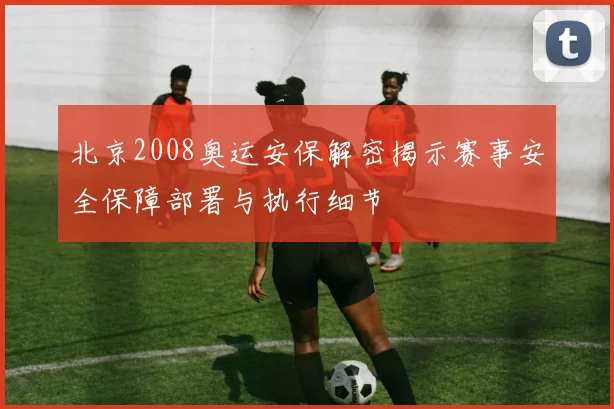北京2008奥运安保解密揭示赛事安全保障部署与执行细节