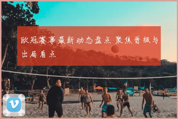 欧冠赛事最新动态盘点 聚焦晋级与出局看点